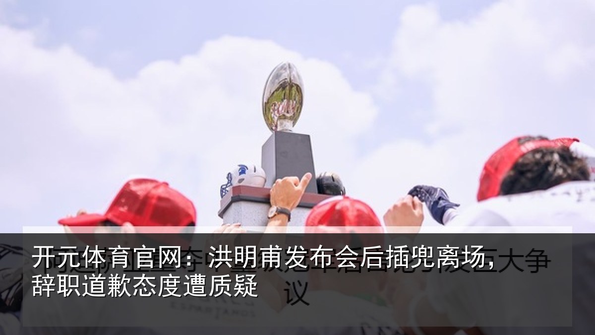 开元体育官网：洪明甫发布会后插兜离场，辞职道歉态度遭质疑