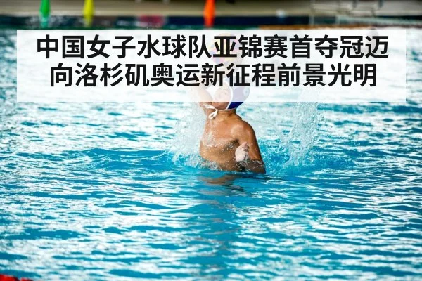 中国女子水球队亚锦赛首夺冠迈向洛杉矶奥运新征程前景光明